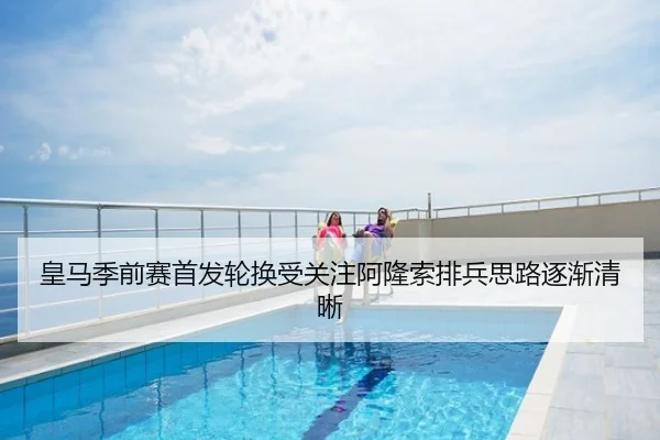 皇马季前赛首发轮换受关注阿隆索排兵思路逐渐清晰