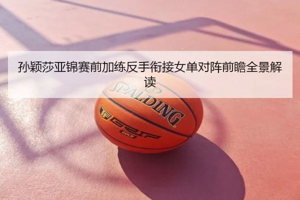 孙颖莎亚锦赛前加练反手衔接女单对阵前瞻全景解读