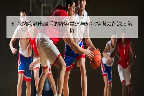 阿森纳欧冠出局后的阵容重建与阿尔特塔去留深度解析
