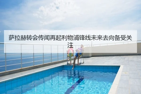 萨拉赫转会传闻再起利物浦锋线未来去向备受关注