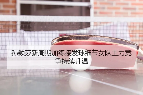 孙颖莎新周期加练接发球细节女队主力竞争持续升温