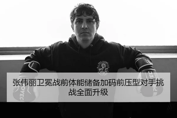 张伟丽卫冕战前体能储备加码前压型对手挑战全面升级