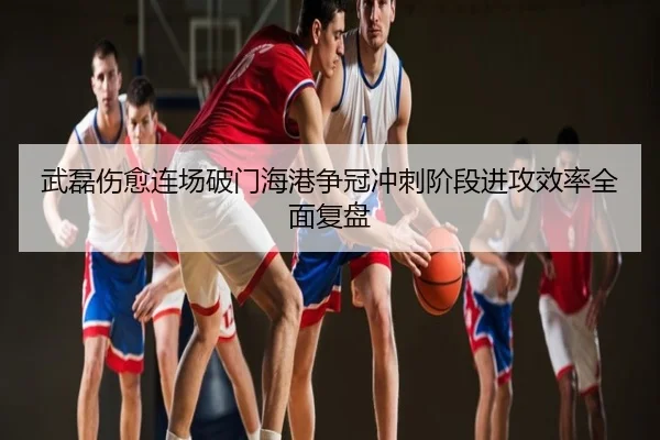 武磊伤愈连场破门海港争冠冲刺阶段进攻效率全面复盘